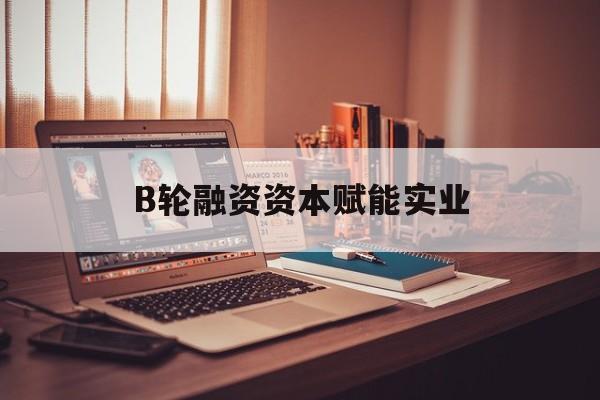 天水市B轮融资资本赋能实业(b轮融资公司值得工作吗)