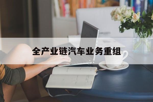 天水市全产业链汽车业务重组(全产业链汽车业务重组的意义)